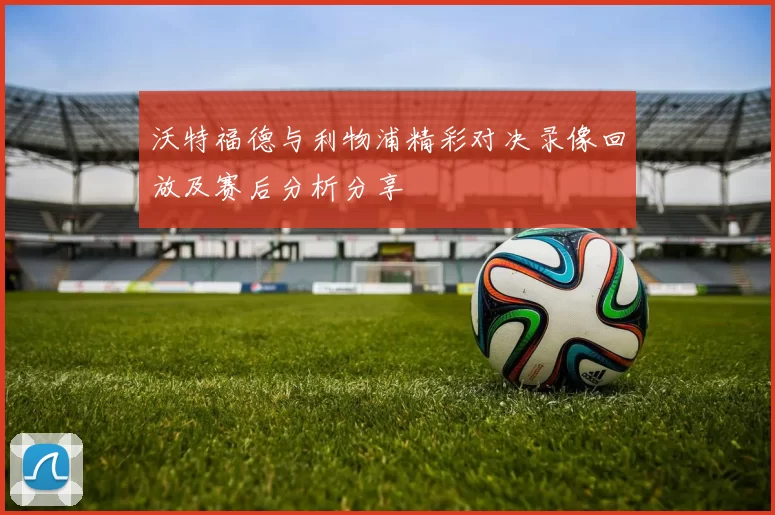 沃特福德与利物浦精彩对决录像回放及赛后分析分享