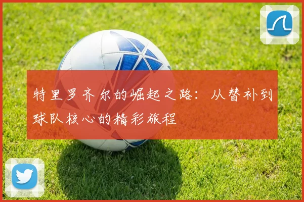 特里罗齐尔的崛起之路：从替补到球队核心的精彩旅程
