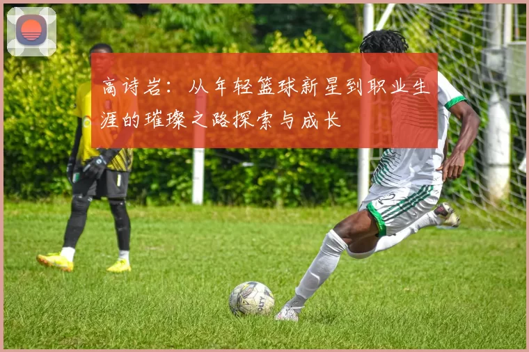 高诗岩：从年轻篮球新星到职业生涯的璀璨之路探索与成长
