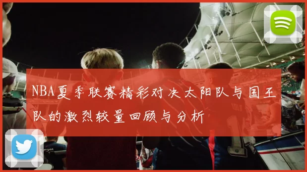 NBA夏季联赛精彩对决太阳队与国王队的激烈较量回顾与分析