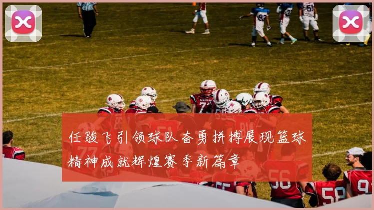 任骏飞引领球队奋勇拼搏展现篮球精神成就辉煌赛季新篇章
