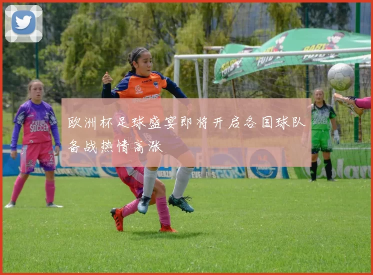 欧洲杯足球盛宴即将开启各国球队备战热情高涨