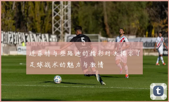 连菲特与些路迪的精彩对决揭示了足球战术的魅力与激情
