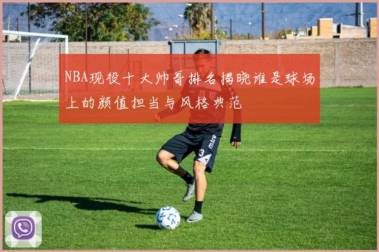 NBA现役十大帅哥排名揭晓谁是球场上的颜值担当与风格典范