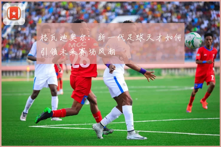 格瓦迪奥尔：新一代足球天才如何引领未来赛场风潮